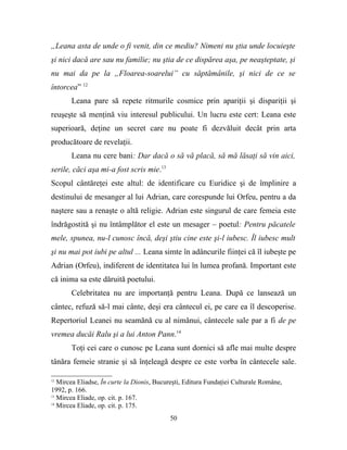„Leana asta de unde o fi venit, din ce mediu? Nimeni nu ştia unde locuieşte
şi nici dacă are sau nu familie; nu ştia de ce dispărea aşa, pe neaşteptate, şi
nu mai da pe la „Floarea-soarelui” cu săptămânile, şi nici de ce se
întorcea” 12
       Leana pare să repete ritmurile cosmice prin apariţii şi dispariţii şi
reuşeşte să menţină viu interesul publicului. Un lucru este cert: Leana este
superioară, deţine un secret care nu poate fi dezvăluit decât prin arta
producătoare de revelaţii.
       Leana nu cere bani: Dar dacă o să vă placă, să mă lăsaţi să vin aici,
serile, căci aşa mi-a fost scris mie.13
Scopul cântăreţei este altul: de identificare cu Euridice şi de împlinire a
destinului de mesanger al lui Adrian, care corespunde lui Orfeu, pentru a da
naştere sau a renaşte o altă religie. Adrian este singurul de care femeia este
îndrăgostită şi nu întâmplător el este un mesager – poetul: Pentru păcatele
mele, spunea, nu-l cunosc încă, deşi ştiu cine este şi-l iubesc. Îl iubesc mult
şi nu mai pot iubi pe altul ... Leana simte în adâncurile fiinţei că îl iubeşte pe
Adrian (Orfeu), indiferent de identitatea lui în lumea profană. Important este
că inima sa este dăruită poetului.
       Celebritatea nu are importanţă pentru Leana. După ce lansează un
cântec, refuză să-l mai cânte, deşi era cântecul ei, pe care ea îl descoperise.
Repertoriul Leanei nu seamănă cu al nimănui, cântecele sale par a fi de pe
vremea ducăi Ralu şi a lui Anton Pann.14
       Toţi cei care o cunosc pe Leana sunt dornici să afle mai multe despre
tânăra femeie stranie şi să înţeleagă despre ce este vorba în cântecele sale.

12
   Mircea Eliadse, În curte la Dionis, Bucureşti, Editura Fundaţiei Culturale Române,
1992, p. 166.
13
   Mircea Eliade, op. cit. p. 167.
14
   Mircea Eliade, op. cit. p. 175.
                                           50
 