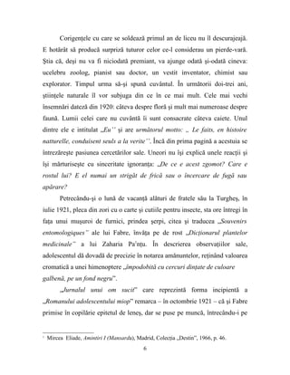Corigenţele cu care se soldează primul an de liceu nu îl descurajeajă.
E hotărât să producă surpriză tuturor celor ce-l considerau un pierde-vară.
Ştia că, deşi nu va fi niciodată premiant, va ajunge odată şi-odată cineva:
ucelebru zoolog, pianist sau doctor, un vestit inventator, chimist sau
explorator. Timpul urma să-şi spună cuvântul. În următorii doi-trei ani,
ştiinţele naturale îl vor subjuga din ce în ce mai mult. Cele mai vechi
însemnări dateză din 1920: câteva despre floră şi mult mai numeroase despre
faună. Lumii celei care nu cuvântă îi sunt consacrate câteva caiete. Unul
dintre ele e intitulat „Eu’’ şi are următorul motto: „ Le faits, en histoire
natturelle, conduisent seuls a la verite’’. Încă din prima pagină a acestuia se
întrezăreşte pasiunea cercetărilor sale. Uneori nu îşi explică unele reacţii şi
îşi mărturiseşte cu sinceritate ignoranţa: „De ce e acest zgomot? Care e
rostul lui? E el numai un strigăt de frică sau o încercare de fugă sau
apărare?
         Petrecându-şi o lună de vacanţă alături de fratele său la Turgheş, în
iulie 1921, pleca din zori cu o carte şi cutiile pentru insecte, sta ore întregi în
faţa unui muşuroi de furnici, prindea şerpi, citea şi traducea „Souvenirs
entomologiques” ale lui Fabre, învăţa pe de rost „Dicţionarul plantelor
medicinale” a lui Zaharia Pa1nţu. În descrierea observaţiilor sale,
adolescentul dă dovadă de precizie în notarea amănuntelor, reţinând valoarea
cromatică a unei himenoptere „împodobită cu cercuri dinţate de culoare
galbenă, pe un fond negru”.
         „Jurnalul unui om sucit” care reprezintă forma incipientă a
„Romanului adolescentului miop” remarca – în octombrie 1921 – că şi Fabre
primise în copilărie epitetul de leneş, dar se puse pe muncă, întrecându-i pe


1
    Mircea Eliade, Amintiri I (Mansarda), Madrid, Colecţia „Destin”, 1966, p. 46.
                                             6
 