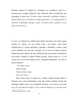 Păstrând misterul în legătură cu identitatea sa, ascultătorii caută să o
cunoască prin mesajul cântecelor sale. Farmecul tinerei melancolice este
încurajator în acest sens: O femeie tînără, frumoasă, echilibrată, trăind în
lumea noastră aici, pe pămînt cu toată melancolia ei, cu toată purtarea ei
curioasă, neobişnuită, aproape stranie. Nu părea deloc exaltată, n-avea
nimic nevrotic în ea...




La Veuve se îmbracă în rochiile negre dăruite de doctor, ţine doliu pentru
moartea lui Adrian. Ea este cernita soţie a lui Orfeu. Acest doliu
simbolizează şi o moarte spirituală, o pierdere a identităţii, o uitare a unui
secret ordonator care dă sens existenţei. Şi în cazul lui Adrian cântecul
produce procesul regăsirii de sine, definitivat prin conversaţia revelatoare pe
care poetul o poartă cu Îngerul Morţii (Leana). Adrian simte că i se fac
semne care vin de foarte departe, de la „începutul începutului”, mai ales la
auzul versurilor:
          ...Pe vînturi ascult
          Orficul tumult
          Cînd şi-ardică struna
          Fata vede, Una...15
          Deşi Leana crede că nimeni nu a înţeles mesajul despre Orfeu şi
Dionysos care vestea beatitudinea vieţii sub semnul credinţei născută din
mitologie, tânăra simte că şi-a îndeplinit misiunea: N-au înţeles că poemul
era scris sub semnul lui Orfeu, că era vorba de Dionysos, şi vesteam acolo
15
     Mircea Eliade, op. cit. p. 205.
                                       51
 