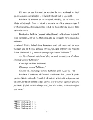 Cei care nu sunt interesaţi de menirea lor trec neştiutori pe lângă
ghicitor, căci nu sunt pregătiţi şi preferă să trăiască încă în ignoranţă.
        Beldiman îi îndrumă pe cei receptivi, deschişi, pe cei care-şi dau
silinţa să înţeleagă. Doar cei atenţi la semnele care li se adresează pot fi
avertizaţi asupra destinului personal, ceilalţi nu îl consideră pe ghicitor decât
un bătrân ciudat.
        După prima întâlnire (aparent întâmplătoare) cu Beldiman, iniţiatul îl
caută cu frenezie, într-un mod labirintic, plin de obstacole, parcă stăpânit de
o obsesie.
În adâncul fiinţei, tânărul simte importanţa unei noi conversaţii cu acest
mesager, ştie că îl poate conduce spre adevăr, spre împlinire sau regăsire:
Voiam să te întreb [...] unde l-aş putea găsi pe domnul Beldiman.19
        Ah, făcu Emanuel, neizbutind să-şi ascundă dezamăgirea. Credeam
că sînteţi domnul Beldiman.20
        Cunoşti pe un domn Beldiman?
        Căutam pe domnul Beldiman.21
        Venisem să-l întîlnesc pe domnul Beldiman, şopti el, dar nu-l văd.
        Beldiman îi transmise lui Emanuel că cele două fete „visate” îi poartă
ghinion. Nimic mai mult. Consideră că indiciul a fost suficient pentru a da
un semn, iar restul rămâne secret: Curios, făcu Beldiman aşezîndu-şi haina
pe umeri. Şi fără să mai adauge ceva, fără să-l salute, se îndreptă agale
spre mare.22




19
   Mircea Eliade, op. cit. p. 15.
20
   Mircea Eliade, op. cit. p. 15.
21
   Mircea Eliade, op. cit. p. 16.
22
   Mircea Eliade, op. cit. p. 12.
                                        55
 