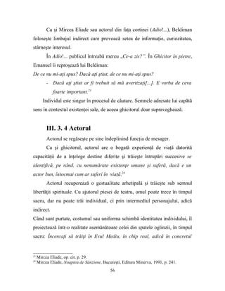 Ca şi Mircea Eliade sau actorul din faţa cortinei (Adio!...), Beldiman
foloseşte limbajul indirect care provoacă setea de informaţie, curiozitatea,
stârneşte interesul.
          În Adio!... publicul întreabă mereu „Ce-a zis?”. În Ghicitor în pietre,
Emanuel îi reproşează lui Beldiman:
De ce nu mi-aţi spus? Dacă aţi ştiut, de ce nu mi-aţi spus?
          - Dacă aţi ştiut ar fi trebuit să mă avertizaţi[...]. E vorba de ceva
              foarte important.23
        Individul este singur în procesul de căutare. Semnele adresate lui capătă
sens în contextul existenţei sale, de aceea ghicitorul doar supraveghează.


          III. 3. 4 Actorul
          Actorul se regăseşte pe sine îndeplinind funcţia de mesager.
          Ca şi ghicitorul, actorul are o bogată experienţă de viaţă datorită
capacităţii de a înţelege destine diferite şi trăieşte întrupări succesive se
identifică, pe rând, cu nenumărate existenţe umane şi suferă, dacă e un
actor bun, întocmai cum ar suferi în viaţă.24
          Actorul recuperează o gestualitate arhetipală şi trăieşte sub semnul
libertăţii spirituale. Cu ajutorul piesei de teatru, omul poate trece în timpul
sacru, dar nu poate trăi individual, ci prin intermediul personajului, adică
indirect.
Când sunt purtate, costumul sau uniforma schimbă identitatea individului, îl
proiectează într-o realitate asemănătoare celei din spatele oglinzii, în timpul
sacru: Încercaţi să trăiţi în Evul Mediu, în chip real, adică în concretul


23
     Mircea Eliade, op. cit. p. 29.
24
     Mircea Eliade, Noaptea de Sânziene, Bucureşti, Editura Minerva, 1991, p. 241.
                                             56
 