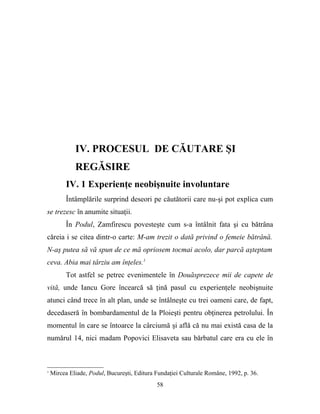IV. PROCESUL DE CĂUTARE ŞI
             REGĂSIRE
          IV. 1 Experienţe neobişnuite involuntare
          Întâmplările surprind deseori pe căutătorii care nu-şi pot explica cum
se trezesc în anumite situaţii.
          În Podul, Zamfirescu povesteşte cum s-a întâlnit fata şi cu bătrâna
căreia i se citea dintr-o carte: M-am trezit o dată privind o femeie bătrână.
N-aş putea să vă spun de ce mă opriosem tocmai acolo, dar parcă aşteptam
ceva. Abia mai târziu am înţeles.1
          Tot astfel se petrec evenimentele în Douăsprezece mii de capete de
vită, unde Iancu Gore încearcă să ţină pasul cu experienţele neobişnuite
atunci când trece în alt plan, unde se întâlneşte cu trei oameni care, de fapt,
decedaseră în bombardamentul de la Ploieşti pentru obţinerea petrolului. În
momentul în care se întoarce la cârciumă şi află că nu mai există casa de la
numărul 14, nici madam Popovici Elisaveta sau bărbatul care era cu ele în



1
    Mircea Eliade, Podul, Bucureşti, Editura Fundaţiei Culturale Române, 1992, p. 36.
                                             58
 