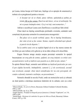 pe Leana, inima începe să îi bată tare, înţelege că se apropie de anamneză şi
trebuie să se pregătească pentru o trecere:
       - A început iar să se zbată, spuse Adrian, apăsându-şi palma pe
           inimă. Mi se fac semne. Dacă nu mă întorc, să nu vă neliniştiţi. Nu
           mi se poate întâmpla nimic. Ca şi voi toţi, sunt nemuritor...2
       Adrian o ascultă pe Leana cum Zamfirescu o ascultă pe fată citind.
       Chiar dacă nu înţeleg semnificaţia profundă a textului, amândoi sunt
conştienţi de prezenţa semnelor în comunicarea mesagerului:
       - Îmi place să te ascult vorbind, spuse. Nu te înţeleg întotdeauna,
           dar simt că mi se fac semne. Semne, repetă coborând uşor glasul,
           şi parcă vin de departe..3.
       În La umbra unui crin se explică faptul că ni se fac mereu semne de
tot felul, pe care trebuie să le ghicim şi să ne dăm silinţa să le descifrăm.
       Eugen Simion atrage atenţia asupra prezenţei semnelor în spaţiul
bucureştean: un oraş plin de semne, epifanii, un oraş iniţiatic cu străzi care
ascund mistere vechi şi indivizi care poartă cu ei, fără să ştie, mituri. 4
În opinia Doinei Ruşti, semnele sunt definite ca înţelesul particular pe care
îl pot căpăta lucrurile, întâmplările, oamenii [...] ele avertizează, ascund
sau revelează, anunţă; chiar dacă semnificaţia lor nu este percepută, ele
conţin o alarmă, transmit o nelinişte, un presentiment. 5
       Semnele abundă în nuvela Podul, unde un motociclist urcă şi coboară
un deal pentru a declanşa anamneza tânărului de la cabană, care şi-a uitat

2
  Mircea Eliade, În curte la Dionis, Bucureşti, Editura Fundaţiei Culturale Române,
1992, p. 205.
3
  Mircea Eliade, op. cit. p. 206.
4
  Eugen Simion, Postfaţă la Integrala prozei fantastice, Colecţia “Capricorn”, nr. 5-6,
1989, p.209.
5
  Doina Ruşti, Dicţionar de simboluri în opera lui Mircea Eliade, Bucureşti, Editura
Coresi, 1997, p. 130.
                                            60
 