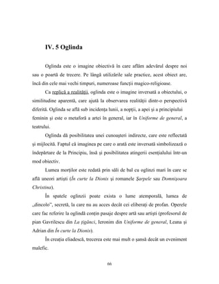 IV. 5 Oglinda

       Oglinda este o imagine obiectivă în care aflăm adevărul despre noi
sau o poartă de trecere. Pe lângă utilizările sale practice, acest obiect are,
încă din cele mai vechi timpuri, numeroase funcţii magico-religioase.
       Ca replică a realităţii, oglinda este o imagine inversată a obiectului, o
similitudine aparentă, care ajută la observarea realităţii dintr-o perspectivă
diferită. Oglinda se află sub incidenţa lunii, a nopţii, a apei şi a principiului
feminin şi este o metaforă a artei în general, iar în Uniforme de general, a
teatrului.
       Oglinda dă posibilitatea unei cunoaşteri indirecte, care este reflectată
şi mijlocită. Faptul că imaginea pe care o arată este inversată simbolizează o
îndepărtare de la Principiu, însă şi posibilitatea atingerii esenţialului într-un
mod obiectiv.
       Lumea morţilor este redată prin săli de bal cu oglinzi mari în care se
află uneori artişti (În curte la Dionis şi romanele Şarpele sau Domnişoara
Christina).
       În spatele oglinzii poate exista o lume atemporală, lumea de
„dincolo”, secretă, la care nu au acces decât cei eliberaţi de profan. Operele
care fac referire la oglindă conţin pasaje despre artă sau artişti (profesorul de
pian Gavrilescu din La ţigănci, Ieronim din Uniforme de general, Leana şi
Adrian din În curte la Dionis).
       În creaţia eliadescă, trecerea este mai mult o şansă decât un eveniment
malefic.


                                        66
 