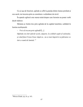Ca şi uşa de biserică, oglinda se află la graniţa dintre lumea profană şi
cea sacră, iar trecerea prin ea constituie o schimbare de nivel.
        În spatele oglinzii este marea taină despre care Ieronim nu poate vorbi
decât indirect.
        Melania şi Antim trec prin oglinda de la capătul tunelului, scăldată în
lumina neobişnuită:
        - Vrei să trecem prin oglindă?[...]
        Oglinda era într-adevăr acolo, departe, la celălalt capăt al salonului,
        şi când fata îl trase brusc după ea , nu se mai împotrivi şi pătrunse ca
        într-o ramă de lumină. 12




12
  Mircea Eliade, op. cit. p. 183.
                                        67
 