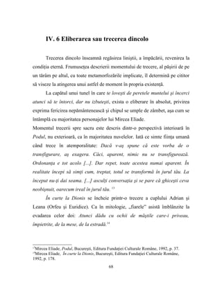 IV. 6 Eliberarea sau trecerea dincolo

       Trecerea dincolo înseamnă regăsirea liniştii, a împăcării, revenirea la
condiţia eternă. Frumuseţea descrierii momentului de trecere, al păşirii de pe
un tărâm pe altul, cu toate metamorfozările implicate, îl determină pe cititor
să viseze la atingerea unui astfel de moment în propria existenţă.
       La capătul unui tunel în care te loveşti de peretele muntelui şi încerci
atunci să te întorci, dar nu izbuteşti, exista o eliberare în absolut, privirea
exprima fericirea nepământenească şi chipul se umple de zâmbet, aşa cum se
întâmplă cu majoritatea personajelor lui Mircea Eliade.
Momentul trecerii spre sacru este descris dintr-o perspectivă interioară în
Podul, nu exterioară, ca în majoritatea nuvelelor. Iată ce simte fiinţa umană
când trece în atemporalitate: Dacă v-aş spune că este vorba de o
transfigurare, aş exagera. Căci, aparent, nimic nu se transfigurează.
Ordonanţa e tot acolo [...]. Dar repet, toate acestea numai aparent. În
realitate începi să simţi cum, treptat, totul se transformă în jurul tău. La
început nu-ţi dai seama. [...] asculţi conversaţia şi se pare că ghiceşti ceva
neobişnuit, oarecum ireal în jurul tău. 13
       În curte la Dionis se încheie printr-o trecere a cuplului Adrian şi
Leana (Orfeu şi Euridice). Ca în mitologie, „fiarele” asistă îmblânzite la
evadarea celor doi: Atunci dădu cu ochii de măştile care-i priveau,
împietrite, de la mese, de la estradă.14



13
 Mircea Eliade, Podul, Bucureşti, Editura Fundaţiei Culturale Române, 1992, p. 37.
14
 Mircea Eliade, În curte la Dionis, Bucureşti, Editura Fundaţiei Culturale Române,
1992, p. 178.
                                          68
 