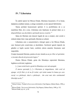 IV. 7 Libertatea


       În cadrul operei lui Mircea Eliade, libertatea înseamnă a fi tu însuţi,
depăşirea condiţiei umane, a atinge esenţialul, şi este opusul labirintului.
       Starea profană încarcerează spiritul, îi ia posibilitatea de a se
manifesta liber, de a crea. Libertatea este înţeleasă, în primul rând, ca o
disponibilitate sau deschidere spirituală mereu creativă. 16
       Ideea de libertate este deseori legată de cea a creaţiei, căci există o
strânsă relaţie între viaţa spirituală, libertate şi cultură.
       Libertatea este o caracteristică a întregii opere a lui Mircea Eliade,
care farmecă prin creativitate şi deschidere. Scriitorul ignoră tiparele de
gândire şi legile acestei lumi, conform cărora anumite fenomene sunt
imposibile.
Creaţia înseamnă libertate, pentru că este văzută ca un joc liber al spiritului,
o invenţie dincolo de procesele logice.17
       Pentru Mircea Eliade, grota din Himalaya reprezintă libertatea,
legătura cu divinul, regăsirea:
       [...] mai există încă o grotă în Himalaya care mă aşteaptă.
       E marea speranţă [...] e libertatea şi singurătatea. Atât cred că
ajunge: să fii liber şi să nu fii izolat; eşti izolat numai în lumea pe care
socoţi s-o părăseşti, dacă o părăseşti... Am avut mai ales sentimentul
libertăţii acolo.18

16
   Doina Cornea, Prefaţă la Încercarea labirintului, Cluj-Napoca, Editura Dacia, 1990, p.
6.
17
   Mircea Eliade, Încercarea labirintului, Cluj-Napoca, Editura Dacia, 1990, p. 152.
18
   Mircea Eliade, op. cit. p. 60.
                                           70
 