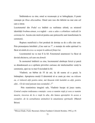 Întâlnindu-se cu sine, omul se recunoaşte şi se îmbogăţeşte, îl poate
cunoaşte pe Deus absconditus. Omul care iese din labirint nu mai este cel
care a intrat.
Locotenentul din Podul s-a întâlnit cu realitatea ultimă, cu misterul
identităţii brahma-atman, s-a regăsit – asta a adus o schimbare radicală în
existenţa lor. Acesta este motivul pentru care petrecerile sunt transformate în
ceremonii.
        Ruptura metafizică a fost produsă de dorinţa sa de a afla cine este.
Prin pronunţarea întrebării „Cine sunt eu ?”, o mutaţie de ordin spiritual l-a
făcut să simtă că ceva s-a surpat în adâncul fiinţei lui.
        Locotenentul nu va mai fi la fel. Fenomenul anamnezei l-a făcut să
devină altcineva, cel care era demult.
        În momentul întălnirii cu sine, locotenentul zâmbeşte fericit şi parcă
se abandonează ca o epifanie privirilor curioase ale intelectualilor veniţi la
ceremonie, apoi nu va mai fi niciodată la fel.
        Vladimir, un bărbat de 55 de ani, îşi dă seama că a greşit, la
întâmplare. Apropierea morţii îl determină să se caute pe sine: nu trăisem
eu, ci trăiseră alţii pentru mine, mă lăsasem trăit laolaltă cu alţii, pentru
alţii... Cît de total puteam iuta esenţialul...!22
         Prin reamintirea imaginii sale, Vladimir începe să joace teatru.
Centrul conţine totdeauna o mutaţie: ceea ce numim viaţă şi ceea ce numim
moarte, trecerea de la o viaţă la alta, din lumea aprenţelor în aceea a
esenţelor, de la carnalitatea animalică la umanitatea spirituală. (Marcel
Brion)


22
  Mircea Eliade, Podul, Bucureşti, Editura Fundaţiei Culturale Române, 1992, p. 45.
                                           73
 