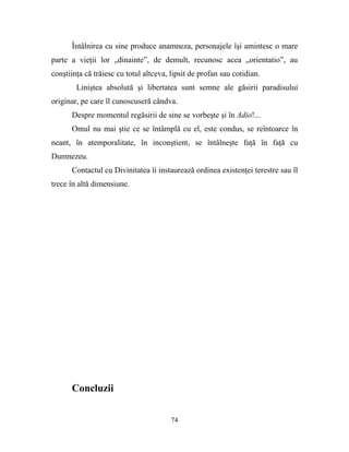 Întâlnirea cu sine produce anamneza, personajele îşi amintesc o mare
parte a vieţii lor „dinainte”, de demult, recunosc acea „orientatio”, au
conştiinţa că trăiesc cu totul altceva, lipsit de profan sau cotidian.
        Liniştea absolută şi libertatea sunt semne ale găsirii paradisului
originar, pe care îl cunoscuseră cândva.
      Despre momentul regăsirii de sine se vorbeşte şi în Adio!...
      Omul nu mai ştie ce se întâmplă cu el, este condus, se reîntoarce în
neant, în atemporalitate, în inconştient, se întâlneşte faţă în faţă cu
Dumnezeu.
      Contactul cu Divinitatea îi instaurează ordinea existenţei terestre sau îl
trece în altă dimensiune.




      Concluzii

                                        74
 