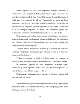 Pentru regăsirea de sine, este importantă simţirea existenţei în
continuitatea sa, nu fragmentat. Astfel, se revelează scopul, o orientatio, iar
individul conştientizează că toate obstacolele şi eşecurile au alcătuit un şir de
probe care l-au apropiat de adevăr. Fragmentele se unesc ca într-o
recapitulare cu sens clar, care trebuie privită în ansamblu. Chiar şi nuvelele
sunt alcătuite din fragmente care se completează în mod treptat. Nuvela Ivan
ar fi, de exemplu, imposibil de înţeles fără linearitatea logică, fără
continuitatea fascinantă care uneşte lumea visului cu cea reală (II.4).
       Regăsirea se poate realiza şi prin moarte iniţiatică, prin trecerea spre
un alt tip de existenţă, care înseamnă o integrare în Cosmos şi o întâlnire cu
sine. Moartea simbolizează înţelepciunea, căci morţii sunt omniscienţi,
cunosc viitorul (Ghicitor în pietre).
       Trecerea dincolo presupune o eliberare şi o revelare, de aceea este
văzută ca o împlinire a personajului, ca o întâlnire cu sine şi cu Universul
(În curte la Dionis, Ivan).
       Vechea personalitate se dizolvă şi fiinţa renaşte, se cunoaşte, se
înţelege pe sine, se apropie de sacru şi dă posibilitatea evadării spre altceva.
       În momentul regăsirii de sine, fragmentele existenţei capătă
continuitate şi orice experienţă trăită devine utilă pe drumul spre sine (În
curte la Dionis, Ivan, Ghicitor în pietre) (II. 4).
       Moartea este o întâlnire cu sine, o integrare în Cosmos, o naştere la alt
nivel spiritual, o reînnoire.


       Regăsirea sinelui se poate obţine pe mai multe căi (III). Supravieţuirea
prin cultură este o condiţie specifică omului, care îl pregăteşte pentru marea
întâlnire cu sine, cu Divinitatea.


                                        76
 