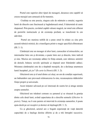 Poetul este superior altor tipuri de mesageri, deoarece este capabil să
creeze mesajul care urmează să fie transmis.
        Credinţa sa este poezia, singura cale de mântuire a omului, sugestia
lumii de dincolo care fascinează şi îngândurează omul, îl determină să caute
răspunsul. Prin poezie, cuvăntul capătă valoare magică, iar omul este eliberat
de pornirile instinctuale şi de existenţa profană, se transformă în om
adevărat.
         Poetul are menirea nobilă de a pune omul în relaţie cu sine prin
această tehnică mistică, de a transfigura printr-o magie specifică eliberatoare
(III. 3. 1).
       Cântăreţul este un mesager al altor lumi, cunoscător al miracolelor, un
intermediar între om şi divinitate, o punte între aici şi dincolo, între individ
şi sine. Muzica are rezonanţe adânci în fiinţa umană, care stârnesc amintiri
de demult, hrănesc nevoile spirituale şi răspund unor frământări adânci.
Misiunea cântăreţului este de a răspândi mesajele, de a declanşa anamneza
lumii începând „de jos” (În curte la Dionis) (III. 3. 2).
       Ghicitorul este şi el unul dintre cei aleşi, un om de condiţie superioară,
un îndrumător care provoacă reîntoarcerea la sine, recunoaşterea rădăcinilor
fiinţei proprii şi universale.
       Acest iniţiator salvează pe cei interesaţi de soarta lor şi atrage atenţia
asupra semnelor.
       Ghicitorul are trăsături comune cu şamanul şi se situează la graniţa
dintre cele două lumi, având capacitatea de a descifra semnele (Ghicitor în
pietre). Totuşi, nu îi este permis să intervină în existenţa oamenilor, îi poate
ajuta decât pe cei receptivi şi dornici să înţeleagă (III. 3. 3).
       Ca şi ghicitorul, actorul are o bogată experienţă de viaţă datorită
capacităţii de a înţelege destine diferite şi de a trăi întrupări succesive.
                                        78
 