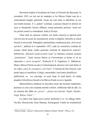Devenind student la Facultatea de Litere şi Filosofie din Bucureşti, în
octombrie 1925, cei trei ani de studenţie ai lui Mircea Eliade sunt de o
extraordinară bogăţie spirituală. Aceşti ani sunt trăiţi cu febrilitate, la cea
mai înaltă tensiune. E o „ardere” continuă, o pasiune titanică în absolut tot
ceea ce întreprinde: lecturi, călătorii, creaţii personale, proiecte. Acum are
loc primul contact cu străinătatea: Italia şi Elveţia.
          Chiar dacă nu ajunsese celebru, era foarte cunoscut şi apreciat prin
cele trei sute de eseuri de orientalistică, istorie a religiilor, folozofie şi critică
literară şi universală. Îmbogăţise spiritualitatea românească prin „Itinerariul
spiritual”, publicat la 6 septembrie 1927, unde îşi caracteriza confraţii de
aceeaşi vârstă drept „întâia generaţie torturată de imperativul sintezei”;
definitivase „Romanul adolescentului miop” şi redactase urmarea acestuia
„Gaudeamus”. Toate acestea făceau ca Universitatea şi lumea ei să nu
reprezinte o „terra incognito”. Profesorii P. P. Negulescu, C. Rădulescu-
Motru, Mircea Florian nu prea îl entuziasmează, deoarece nici unul dintre ei
nu vedea „setea de cunoaştere a lui Faust”. E fascinat de Nae Ionescu, care
preda logica şi metafizica. Colegii, cunoscându-i activitatea ştiinţifică şi
publicistică, se       vor convinge, în scurt timp, în mod direct, că solida
pregătire folizofică şi literară a lui Mircea Eliade nu era o legendă.
          Memorialistica eliadescă ne dezvăluie unele din lecturile studentului,
pasiunea cu care erau receptaţi anumiţi scriitori, indiferenţa faţă de alţii. La
un moment dat aflăm un „secret”: „Autorii mei favoriţi: Papini, Haşdeu,
Iorga, Balzac, Fabre”. 5
          La câteva luni după aceea acestor preferinţe li se vor adăuga altele:
Novalis, Dostoiewski, Knut Hamsun, Kierkegaard. Cărţile de orientalistică


5
    Mircea Eliade, Amintiri I (Mansarda), Madrid, Colecţia “Destin”, 1966, p. 121.
                                             10
 