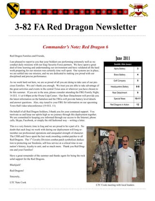 3-82 FA Red Dragon Newsletter

                                 Commander’s Note: Red Dragon 6
Red Dragon Families and Friends,
                                                                                                       June 2011
I am pleased to report to you that your Soldiers are performing extremely well as we
conduct daily missions with our Iraqi Security Force partners. We have spent a great                 Inside this issue:
deal of time learning and understanding our environment and have validated all the hard              Alpha Battery         3
work preparing for our mission was certainly time well spent. Our systems are in place,
we are settled into our mission, and we are dedicated to making you proud with our                   Bravo Battery         4
disciplined and precise performance.
                                                                                                    Golf Company           5
As we work hard out here, we are so proud of all you are doing to take care of our pre-
cious Families. We can‟t thank you enough. We trust you are able to take advantage of            Headquarters Battery      6-8
the great activities and events in the central Texas area or wherever you have chosen to
be this summer. If you are in the area, please consider attending the FRG Family Night,            Rear Detachment         9
14 JUL 11 at 6:00pm at the Oveta Culp Center. Our Rear-Detachment will provide you
the latest information on the battalion and the FRGs will provide battery level details              Special News         10-11
and answer questions. Also, stay tuned to your FRG for information on our upcoming
                                                                                                 Red Dragons in Action     12
Town Hall video teleconference (19 JUL 11).

On behalf of all Red Dragon Soldiers, I thank you for your continued support. You
motivate us and keep our spirits high as we journey through this deployment together.
We are committed to keeping you informed through our access to the Internet, phone
calls, Skype, Facebook, or simply the old fashioned way – writing a letter.

This is a very historic time in Iraq and we are proud to be a part of it. No
doubt that each Iraqi we work with during our deployment will long re-
member our professional operations and unequaled strength of character.
The CSM and I have spent the last week awarding combat patches to all
Red Dragons. The 1st Cavalry Division combat patch symbolizes dedica-
tion to protecting our freedoms, self-less service at a critical time in our
nation‟s history, loyalty to unit, and so much more. Thank you Red Drag-
ons and your Families!

Have a great remainder of the summer and thanks again for being the rock
solid support for the Red Dragons.

Blackjack!

Red Dragons!

Sincerely,

LTC Nate Cook
                                                                                    LTC Cook meeting with local leaders
 