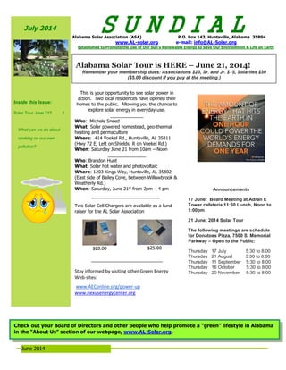 June 2014
July 2014
Inside this Issue:
Solar Tour June 21st
1
What can we do about
choking on our own
pollution?
S U N D I A LAlabama Solar Association (ASA) P.O. Box 143, Huntsville, Alabama 35804
www.AL-solar.org e-mail: info@AL-Solar.org
Established to Promote the Use of Our Sun’s Renewable Energy to Save Our Environment & Life on Earth
This is your opportunity to see solar power in
action. Two local residences have opened their
homes to the public. Allowing you the chance to
explore solar energy in everyday use.
_____________
Who: Michele Sneed
What: Solar powered homestead, geo-thermal
heating and permaculture
Where: 414 Voekel Rd., Huntsville, AL 35811
(Hwy 72 E, Left on Shields, R on Voekel Rd.)
When: Saturday June 21 from 10am – Noon
_______________
Who: Brandon Hunt
What: Solar hot water and photovoltaic
Where: 1203 Kings Way, Huntsville, AL 35802
(East side of Bailey Cove, between Willowbrook &
Weatherly Rd.)
When: Saturday, June 21st
from 2pm – 4 pm
Two Solar Cell Chargers are available as a fund
raiser for the AL Solar Association
$20.00 $25.00
____________________________
Stay informed by visiting other Green Energy
Web-sites:
www.AEConline.org/power-up
www.nexusenergycenter.org
Announcements
17 June: Board Meeting at Adran E
Tower cafeteria 11:30 Lunch, Noon to
1:00pm
21 June: 2014 Solar Tour
The following meetings are schedule
for Donatoes Pizza, 7500 S. Memorial
Parkway – Open to the Public:
Thursday 17 July 5:30 to 8:00
Thursday 21 August 5:30 to 8:00
Thursday 11 September 5:30 to 8:00
Thursday 16 October 5:30 to 8:00
Thursday 20 November 5:30 to 8:00
Alabama Solar Tour is HERE – June 21, 2014!
Remember your membership dues: Associations $20, Sr. and Jr. $15, Solarites $50
($5.00 discount if you pay at the meeting.)
Check out your Board of Directors and other people who help promote a “green” lifestyle in Alabama
in the “About Us” section of our webpage, www.AL-Solar.org.
 