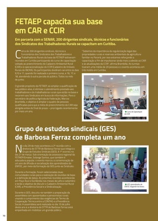 FETAEP capacita sua base
em CAR e CCIR
Em parceria com o SENAR, 200 dirigentes sindicais, técnicos e funcionários
dos Sindicatos dos Trabalhadores Rurais se capacitam em Curitiba.
C
erca de 200 dirigentes sindicais, técnicos e
funcionários dos Sindicatos dos Trabalhadores e
Trabalhadoras Rurais da base da FETAEP estiveram
reunidos em Curitiba participando do curso de capacitação
voltado ao preenchimento do Cadastro Ambiental Rural
(CAR) e à operacionalização do CCIR (Cadastro de Imóveis
Rurais do INCRA). Os participantes dividiram-se entre os dias
9,10 e 11, quando foi realizado o primeiro curso, e 16, 17, e
18, atendendo à outra parcela do público. Todos no mês
de junho.
O grande propósito da FETAEP, ao ampliar a qualificação de
seu público-alvo, é otimizar o atendimento prestado aos
trabalhadores e às trabalhadoras rurais que estão na base e
recorrem aos Sindicatos em busca de informações. Para o
secretário de política Agrícola da Federação, Marcos
Brambilla, o objetivo é ampliar o quadro de pessoas
qualificadas para que a meta do preenchimento do CAR seja
atingida antes do final do prazo – prorrogado recentemente
por mais um ano.
“Sabemos da importância da regularização legal das
propriedades rurais e reservas ambientais da agricultura
familiar no Paraná, por isso estamos reforçando a
capacitação a fim de impulsionar ainda mais a adesão ao CAR
e as atualizações da CCIR”, afirma Brambilla. As turmas
tiveram uma média de 20 pessoas e o evento aconteceu em
três hotéis em Curitiba.
N
o dia 29 de maio aconteceu a 2ª reunião com a
diretoria do STTR de Barbosa Ferraz que integra o
Grupo de Estudos Sindicais (GES). A 1ª ocorreu no
dia 27 de março. Sob orientação da assessora regional da
FETAEP/Emater, Solange Santos, que também é
educadora popular, o evento marcou a comemoração de
um ano de difusão e socialização dos aprendizados da
ENFOC, por meio da formação do GES junto ao Sindicato.
Durante a formação, foram selecionadas duas
comunidades rurais para a realização de reuniões de base
e a definição de datas. As próximas reuniões acontecerão
em Poço Azul e Ourilândia nos meses de julho e setembro
e terão o objetivo de discutir o Cadastro Ambiental Rural
(CAR), a Previdência Social e a Sindicalização.
Durante o GES, discutiu-se também a preparação da
assembleia com aposentados e pensionistas rurais
visando o cumprimento das exigências do Termo de
Cooperação Técnica entre a CONTAG e a Previdência
Social. A assembleia será realizada no dia 10 de julho
deste ano e a diretoria do STTR de Barbosa Ferraz está
empenhada em mobilizar um grande público.
10
Grupo de estudos sindicais (GES)
de Barbosa Ferraz completa um ano
• GES: aprendizados da
ENFOC chegando nas bases.
• Curso de Capacitação
do CCIR.
 