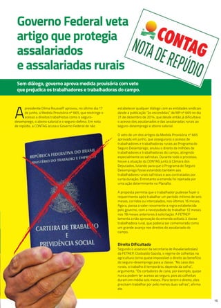 15
Governo Federal veta
artigo que protegia
assalariados
e assalariadas rurais
Sem diálogo, governo aprova medida provisória com veto
que prejudica os trabalhadores e trabalhadoras do campo.
A
presidente Dilma Rousseff aprovou, no último dia 17
de junho, a Medida Provisória nº 665, que restringe o
acesso a direitos trabalhistas como o seguro-
desemprego, o abono salarial e o seguro-defeso. Em nota
de repúdio, a CONTAG acusa o Governo Federal de não
estabelecer qualquer diálogo com as entidades sindicais
desde a publicação “às escondidas” da MP nº 665 no dia
31 de dezembro de 2014, que desde então já dificultava
o acesso dos assalariados e das assalariadas rurais ao
seguro-desemprego e abono salarial.
O veto de um dos artigos da Medida Provisória nº 665
aprovada em junho, que asseguraria o acesso de
trabalhadores e trabalhadoras rurais ao Programa do
Seguro Desemprego, anulou o direito de milhões de
trabalhadores e trabalhadoras do campo, atingindo
especialmente os safristas. Durante todo o processo,
houve a atuação da CONTAG junto à Câmara dos
Deputados, lutando para que o Programa do Seguro
Desemprego fosse estendido também aos
trabalhadores rurais safristas e aos contratados por
curta duração. Entretanto a emenda foi rejeitada por
uma ação determinante no Planalto.
A proposta permitia que o trabalhador pudesse fazer o
requerimento após trabalhar um período mínimo de seis
meses, corridos ou intercalados, nos últimos 16 meses.
Agora, passa a valer novamente a regra estabelecida
pelo governo, com a necessidade de trabalhar 12 meses
nos 18 meses anteriores à solicitação. A FETAEP
lamenta a não aprovação da emenda voltada à classe
trabalhadora rural, que poderia ser comemorada como
um grande avanço nos direitos do assalariado do
campo.
direito dificultado
Segundo o assessor da secretaria de Assalariados(as)
da FETAEP, Clodoaldo Gazola, o regime de colheitas na
agricultura torna quase impossível o direito ao benefício
do seguro-desemprego para a classe. “No caso dos
rurais, o trabalho é temporário, depende da safra”,
argumenta. “Os cortadores de cana, por exemplo, quase
nunca podem ter acesso ao seguro, pois as colheitas
duram em média seis meses. Para terem o direito, eles
precisam trabalhar por pelo menos duas safras”, afirma
ele.
de repúdio, a CONTAG acusa o Governo Federal de não
 