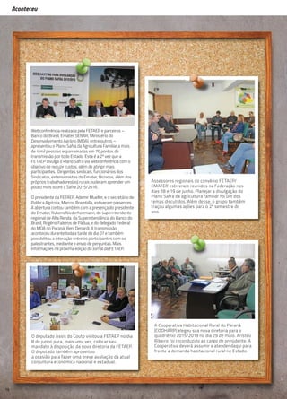 Aconteceu
Aconteceu
16
Assessores regionais do convênio FETAEP/
EMATER estiveram reunidos na Federação nos
dias 18 e 19 de junho. Planejar a divulgação do
Plano Safra da agricultura familiar foi um dos
temas discutidos. Além desse, o grupo também
traçou algumas ações para o 2º semestre do
ano.
O deputado Assis do Couto visitou a FETAEP no dia
8 de junho para, mais uma vez, colocar seu
mandato à disposição da nova diretoria da FETAEP.
O deputado também aproveitou
a ocasião para fazer uma breve avaliação da atual
conjuntura econômica nacional e estadual.
A Cooperativa Habitacional Rural do Paraná
(COOHARP) elegeu sua nova diretoria para o
quadriênio 2015/2019 no dia 29 de maio. Aristeu
Ribeiro foi reconduzido ao cargo de presidente. A
Cooperativa deverá assumir e atender daqui para
frente a demanda habitacional rural no Estado.
Webconferência realizada pela FETAEP e parceiros –
Banco do Brasil, Emater, SENAR, Ministério do
Desenvolvimento Agrário (MDA), entre outros –
apresentou o Plano Safra da Agricultura Familiar a mais
de 4 mil pessoas esparramadas em 70 pontos de
transmissão por todo Estado. Esta é a 2ª vez que a
FETAEP divulga o Plano Safra via webconferência com o
objetivo de reduzir custos, além de atingir mais
participantes. Dirigentes sindicais, funcionários dos
Sindicatos, extensionistas do Emater, técnicos, além dos
próprios trabalhadores(as) rurais puderam aprender um
pouco mais sobre a Safra 2015/2016.
O presidente da FETAEP, Ademir Mueller, e o secretário de
Política Agrícola, Marcos Brambilla, estiveram presentes.
A abertura contou também com a presença do presidente
do Emater, Rubens Niederheitmann, do superintendente
regional de Alta Renda da Superintendência do Banco do
Brasil, Rogério Faleiros de Pádua, e do delegado Federal
do MDA no Paraná, Reni Denardi. A transmissão
aconteceu durante toda a tarde do dia 07 e também
possibilitou a interação entre os participantes com os
palestrantes, mediante o envio de perguntas. Mais
informações na próxima edição do Jornal da FETAEP.
 