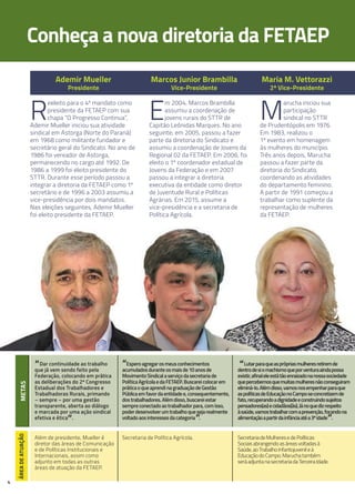 4
Conheça a nova diretoria da FETAEP
Ademir mueller
Presidente
marcos Junior Brambilla
vice-Presidente
maria m. vettorazzi
2ª vice-Presidente
R
eeleito para o 4º mandato como
presidente da FETAEP com sua
chapa “O Progresso Continua”,
Ademir Mueller iniciou sua atividade
sindical em Astorga (Norte do Paraná)
em 1968 como militante fundador e
secretário geral do Sindicato. No ano de
1986 foi vereador de Astorga,
permanecendo no cargo até 1992. De
1986 a 1999 foi eleito presidente do
STTR. Durante esse período passou a
integrar a diretoria da FETAEP como 1º
secretário e de 1996 a 2003 assumiu a
vice-presidência por dois mandatos.
Nas eleições seguintes, Ademir Mueller
foi eleito presidente da FETAEP.
“Dar continuidade ao trabalho
que já vem sendo feito pela
Federação, colocando em prática
as deliberações do 2º Congresso
Estadual dos Trabalhadores e
Trabalhadoras Rurais, primando
– sempre – por uma gestão
transparente, aberta ao diálogo
e marcada por uma ação sindical
efetiva e ética
”.
Além de presidente, Mueller é
diretor das áreas de Comunicação
e de Políticas Institucionais e
Internacionais, assim como
adjunto em todas as outras
áreas de atuação da FETAEP.
E
m 2004, Marcos Brambilla
assumiu a coordenação de
jovens rurais do STTR de
Capitão Leônidas Marques. No ano
seguinte, em 2005, passou a fazer
parte da diretoria do Sindicato e
assumiu a coordenação de Jovens da
Regional 02 da FETAEP. Em 2006, foi
eleito o 1º coordenador estadual de
Jovens da Federação e em 2007
passou a integrar a diretoria
executiva da entidade como diretor
de Juventude Rural e Políticas
Agrárias. Em 2015, assume a
vice-presidência e a secretaria de
Política Agrícola.
“Esperoagregarosmeusconhecimentos
acumuladosduranteosmaisde10anosde
MovimentoSindicalaserviçodasecretariade
PolíticaAgrícolaedaFETAEP.Buscareicolocarem
práticaoqueaprendinagraduaçãodeGestão
Públicaemfavordaentidadee,consequentemente,
dostrabalhadores.Alémdisso,buscareiestar
sempreconectadoaotrabalhadorpara,comisso,
poderdesenvolverumtrabalhoquesejarealmente
voltadoaosinteressesdacategoria”.
Secretaria de Política Agrícola.
M
arucha iniciou sua
participação
sindical no STTR
de Prudentópolis em 1976.
Em 1983, realizou o
1º evento em homenagem
às mulheres do município.
Três anos depois, Marucha
passou a fazer parte da
diretoria do Sindicato,
coordenando as atividades
do departamento feminino.
A partir de 1991 começou a
trabalhar como suplente da
representação de mulheres
da FETAEP.
“Lutarparaqueasprópriasmulheresretiremde
dentrodesiomachismoqueporventuraaindapossa
existir,afinaleleestátãoenraizadonanossasociedade
quepercebemosquemuitasmulheresnãoconseguiram
eliminá-lo.Alémdisso,vamosnosempenharparaque
aspolíticasdeEducaçãonoCamposeconcretizemde
fato,recuperandoadignidadeeconstruindosujeitos
pensadores(as)ecidadãos(ãs).Jánoquedizrespeito
àsaúde,vamostrabalharcomaprevenção,focandona
alimentaçãoapartirdainfânciaatéa3ªidade”.
SecretariadeMulheresedePolíticas
Sociaisabrangendoasáreasvoltadasà
Saúde,aoTrabalhoInfantojuvenileà
EducaçãodoCampo.Maruchatambém
seráadjuntanasecretariadaTerceiraIdade.
mETASÁREAdEATUAÇÃo
 