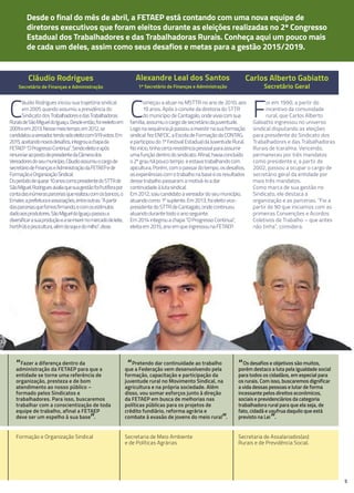 5
desde o final do mês de abril, a FETAEP está contando com uma nova equipe de
diretores executivos que foram eleitos durante as eleições realizadas no 2º Congresso
Estadual dos Trabalhadores e das Trabalhadoras Rurais. Conheça aqui um pouco mais
de cada um deles, assim como seus desafios e metas para a gestão 2015/2019.
Cláudio Rodrigues
Secretário de Finanças e Administração
Alexandre leal dos Santos
1º Secretário de Finanças e Administração
Carlos Alberto Gabiatto
Secretário Geral
“Fazer a diferença dentro da
administração da FETAEP para que a
entidade se torne uma referência de
organização, presteza e de bom
atendimento ao nosso público –
formado pelos Sindicatos e
trabalhadores. Para isso, buscaremos
trabalhar com a conscientização de toda
equipe de trabalho, afinal a FETAEP
deve ser um espelho à sua base”.
Formação e Organização Sindical
“Pretendo dar continuidade ao trabalho
que a Federação vem desenvolvendo pela
formação, capacitação e participação da
juventude rural no Movimento Sindical, na
agricultura e na própria sociedade. Além
disso, vou somar esforços junto à direção
da FETAEP em busca de melhorias nas
políticas públicas para os projetos de
crédito fundiário, reforma agrária e
combate à evasão de jovens do meio rural”.
Secretaria de Meio Ambiente
e de Políticas Agrárias
F
oi em 1990, a partir do
incentivo da comunidade
rural, que Carlos Alberto
Gabiatto ingressou no universo
sindical disputando as eleições
para presidente do Sindicato dos
Trabalhadores e das Trabalhadoras
Rurais de Icaraíma. Vencendo,
permaneceu por três mandatos
como presidente e, a partir de
2002, passou a ocupar o cargo de
secretário geral da entidade por
mais três mandatos.
Como marca de sua gestão no
Sindicato, ele destaca a
organização e as parcerias. “Foi a
partir de 90 que iniciamos com as
primeiras Convenções e Acordos
Coletivos de Trabalho – que antes
não tinha”, considera.
“Os desafios e objetivos são muitos,
porém destaco a luta pela igualdade social
para todos os cidadãos, em especial para
os rurais. Com isso, buscaremos dignificar
a vida dessas pessoas e lutar de forma
incessante pelos direitos econômicos,
sociais e previdenciários da categoria
trabalhadora rural para que ela seja, de
fato, cidadã e usufrua daquilo que está
previsto na Lei”.
Secretaria de Assalariados(as)
Rurais e de Previdência Social.
C
omeçou a atuar no MSTTR no ano de 2010, aos
19 anos. Após o convite da diretoria do STTR
do município de Cantagalo,ondeviviacomsua
família,assumiuocargodesecretáriodajuventude.
Logonasequênciajápassouainvestirnasuaformação
sindical:fezENFOC,aEscoladeFormaçãodaCONTAG,
eparticipoudo1ºFestivalEstadualdaJuventudeRural.
Noinício,tinhacertaresistênciapessoalparaassumir
umafunçãodentrodosindicato.Afinal,haviaconcluído
o2ºgrauhápoucotempo eestavatrabalhandocom
apicultura.Porém,comopassardotempo,osdesafios,
asexperiênciascomotrabalhonabaseeosresultados
dessetrabalhopassaramamotivá-loadar
continuidadeàlutasindical.
Em2012,saiucandidatoavereadordoseumunicípio,
atuandocomo1ºsuplente.Em2013,foieleitovice-
presidentedoSTTRdeCantagalo,ondecontinuou
atuandodurantetodooanoseguinte.
Em2014integrouachapa“OProgressoContinua”,
eleitaem2015,anoemqueingressounaFETAEP.
C
láudio Rodrigues iniciou sua trajetória sindical
em 2005 quando assumiu a presidência do
Sindicato dos TrabalhadoresedasTrabalhadoras
RuraisdeSãoMigueldoIguaçu.Desdeentão,foireeleitoem
2009eem2013.Nessemeiotempo,em2012,se
candidatouavereador,tendosidoeleitocom919votos.Em
2015,aceitandonovosdesafios,integrouachapada
FETAEP“OProgressoContinua”.Sendoeleitoeapós
renunciaraopostodepresidentedaCâmerados
Vereadoresdoseumunicípio,Cláudioassumiuocargode
secretáriodeFinançaseAdministraçãodaFETAEPede
FormaçãoeOrganizaçãoSindical.
Doperíododequase10anoscomopresidentedoSTTRde
SãoMiguel,Rodriguesavaliaquesuagestãofoifrutíferapor
contadasinúmerasparceriasquerealizoucomosbancos,o
Emater,aprefeituraeassociações,entreoutras.“Apartir
dasparceriasquefomosfirmando,ecomosestímulos
dadoaosprodutores,SãoMigueldoIguaçupassoua
diversificarasuaproduçãoeaseinserirnomercadodeleite,
hortifrútiepiscicultura,alémdasojaedomilho”,disse.
diversificarasuaproduçãoeaseinserirnomercadodeleite,
hortifrútiepiscicultura,alémdasojaedomilho”,disse.
 