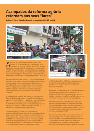 7
• Ato realizado em frente ao INCRA, em Curitiba.
• Famílias pressionam INCRA.
Acampados da reforma agrária
retornam aos seus “lares”
A
pós três dias acampados em frente ao INCRA, em
Curitiba, os 350 trabalhadores e trabalhadoras rurais
retornaram no dia 20 de maio aos seus “lares”. Durante
a audiência realizada no dia 19, que contou com a presença da
FETAEP, da Superintendência do INCRA, da assessoria especial
de Assuntos Fundiários do governo do Estado e de acampados,
foi possível obter algumas respostas mais concretas quanto às
demandas da classe no que diz respeito à inoperância do INCRA.
Em se tratando da Fazenda Lupus I, II e III, o superintendente
do INCRA, Nilton Guedes, comentou que alguns avanços foram
obtidos, citando o ganho judicial de que a área é realmente
improdutiva. “De uma forma ou de outra essa área virá para
a Reforma Agrária”, garantiu Guedes. Em termos de prazo,
o INCRA estima que até junho a cadeia dominial já esteja
concluída e disse que até o final do ano tudo deverá ser
finalizado.
Já nas áreas do Grupo Atala, que engloba os acampamentos
Água da Mata, Itaverá, Palheta e Nossa Senhora de Fátima,
algumas famílias relataram a insegurança e as ameaças pelas
quais vêm passando. O secretário de Política Agrícola da
FETAEP, Marcos Brambilla, pediu a intermediação da Comissão
Nacional de Combate à Violência no Campo, vinculada ao
Ministério do Desenvolvimento Agrário (MDA).
Outro passo dado foi a reabertura do processo de
desapropriação da Fazenda Santa Fé, de propriedade do grupo
Colaboradores do Brasil, no município de Xambrê, após os
relatos das famílias que apresentaram ao superintendente
do INCRA novas informações acerca de um excesso de 300
hectares de terra sem registro por parte dos proprietários.
A assessoria jurídica da FETAEP vem acompanhando o caso.
Já no acampamento situado na Fazenda Salto Grande,
Grito da Terra Brasil e Paraná pressionou INCRA no PR.
em Marilândia do Sul, o INCRA disse que vai continuar
negociando, apesar da propriedade ter pouca área
de cultivo, uma vez que a maior parte do terreno
é de reserva ambiental.
Ao justificar a morosidade do INCRA, o superintendente
Nilton Guedes considerou que os deputados e os
senadores também carregam sua culpa ao barrarem
qualquer mudança na lei da Reforma Agrária que, ao seu
ver, foi feita para que a reforma não saia do papel.
A FETAEP não sai 100% satisfeita com os resultados
obtidos, mas reconhece que os compromissos foram
firmados perante as famílias. “Estamos confiantes de
que até o final do ano conseguiremos avançar e concluir
com o processo da Lupus I, II e III”, disse o secretário
de Política Agrícola da FETAEP.
Para o secretário de Políticas Agrárias, Alexandre Leal,
não houveram grandes avanços , porém as famílias
saíram satisfeitas com o comprometimento do INCRA.
“Estas famílias estavam ansiosas por respostas e
mostraram que não esqueceram das promessas
anteriores. Continuaremos focados”, garantiu Alexandre.
 
