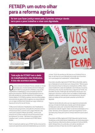 FETAEP: um outro olhar
para a reforma agrária
D
urante o Grito da Terra Brasil e Paraná, realizado no mês de
maio desse ano, uma das bandeiras de luta encabeçada
pela FETAEP foi a luta pela terra. Mobilizou mais de 350
trabalhadores e trabalhadoras rurais acampados da reforma
agrária para pressionar o INCRA nas desapropriações de terras
que estão paradas por conta da inoperância e morosidade do
Instituto Agrário. É a FETAEP, ao apostar nesse tão sofrido público,
demonstrando seu apoio à reforma agrária e se comprometendo
com as origens do Movimento Sindical, que surgiu mediante as
disputas de terras há mais de 50 anos.
“O Movimento Sindical dos Trabalhadores e das Trabalhadoras
Rurais só existe porque existiu a luta pela terra. Portanto, temos a
certeza de que este é o caminho certo a seguir trilhando e não
vamos parar enquanto milhares de famílias – tanto as que
estiveram em Curitiba na ação do Grito da Terra quanto as que
permaneceram no campo - não tiverem seus espaços para
trabalhar e viver”, comenta o presidente da FETAEP, Ademir
Mueller.
Porém, é importante salientar que a FETAEP não faz a luta sozinha
e precisa do apoio desse exército de trabalhadores que se encontra
Se tem que fazer justiça nesse país, é preciso começar dando
terra para o povo trabalhar e viver com dignidade.
8
na base. “A luta não acontece se não tivermos um Sindicato forte na
base, se não tivermos uma Federação estruturada. Isso só acontece
com a participação dos trabalhadores”, enfatiza Mueller.
O secretário de política Agrícola da FETAEP, Marcos Brambilla, salienta
que a Federação tem por princípio ouvir a base primeiro. “Olhamos para
eles e buscamos força na união para a resolução dos conflitos. Todo o
nosso trabalho tem o dedo do trabalhador e dos Sindicatos. Se acertar,
acertamos juntos. Se errar, reconhecemos, e seguimos em frente”, diz
Brambilla. Para ele, a Federação não está fazendo mais do que o seu
papel que é o de buscar o acesso à terra, ao trabalho e à alimentação,
ajudando a melhorar a vida de quem vive embaixo da lona, de quem
espera um pedaço de terra para poder sustentar sua família com
dignidade.
“Sabemos da luta diária de vocês e por isso seguiremos pressionando
para que a função do Estado seja cumprida, que é a de dar espaço e
condição para o povo viver”, acrescenta. O Movimento não está
querendo tirar nada de ninguém. Tratam-se de terras endividadas com a
União. “Portanto, vamos conquistar a parte que nos pertence. Se tem
que fazer justiça nesse país, é preciso começar dando terra para o povo”,
afirma.
O secretário de Política Agrária da FETAEP, Alexandre Leal dos Santos,
ressalta que as demandas desses trabalhadores não serão esquecidas e
que se for preciso o Movimento voltará a acampar em frente ao INCRA,
porém não para ficar um ou dois dias, e sim até ser atendido com
posições concretas em favor de uma reforma agrária efetiva.
Toda ação da FETAEP tem o dedo
do trabalhador(a) e dos Sindicatos.
A luta não acontece sozinha.
• Grito da Terra Brasil e Paraná
mobilizou acampados da reforma agrária
em frente ao INCRA, em Curitiba.
 