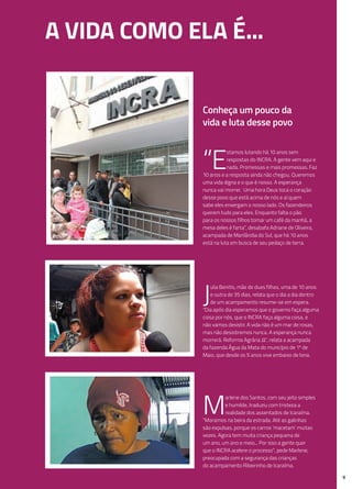 9
J
ulia Benitis, mãe de duas filhas, uma de 10 anos
e outra de 35 dias, relata que o dia a dia dentro
de um acampamento resume-se em espera.
“Dia após dia esperamos que o governo faça alguma
coisa por nós, que o INCRA faça alguma coisa, e
não vamos desistir. A vida não é um mar de rosas,
mas não desistiremos nunca. A esperança nunca
morrerá. Reforma Agrária Já”, relata a acampada
da fazenda Água da Mata do município de 1º de
Maio, que desde os 5 anos vive embaixo de lona.
M
arlene dos Santos, com seu jeito simples
e humilde, traduziu com tristeza a
realidade dos assentados de Icaraíma.
“Moramos na beira da estrada. Até as galinhas
são expulsas, porque os carros ‘macetam’ muitas
vezes. Agora tem muita criança pequena de
um ano, um ano e meio... Por isso a gente quer
que o INCRA acelere o processo”, pede Marlene,
preocupada com a segurança das crianças
do acampamento Ribeirinho de Icaraíma.
A vida como ela é...
“E
stamos lutando há 10 anos sem
respostas do INCRA. A gente vem aqui e
nada. Promessas e mais promessas. Faz
10 anos e a resposta ainda não chegou. Queremos
uma vida digna e o que é nosso. A esperança
nunca vai morrer. Uma hora Deus toca o coração
desse povo que está acima de nós e aí quem
sabe eles enxergam o nosso lado. Os fazendeiros
querem tudo para eles. Enquanto falta o pão
para os nossos filhos tomar um café da manhã, a
mesa deles é farta”, desabafa Adriane de Oliveira,
acampada de Marilândia do Sul, que há 10 anos
está na luta em busca de seu pedaço de terra.
Conheça um pouco da
vida e luta desse povo
 