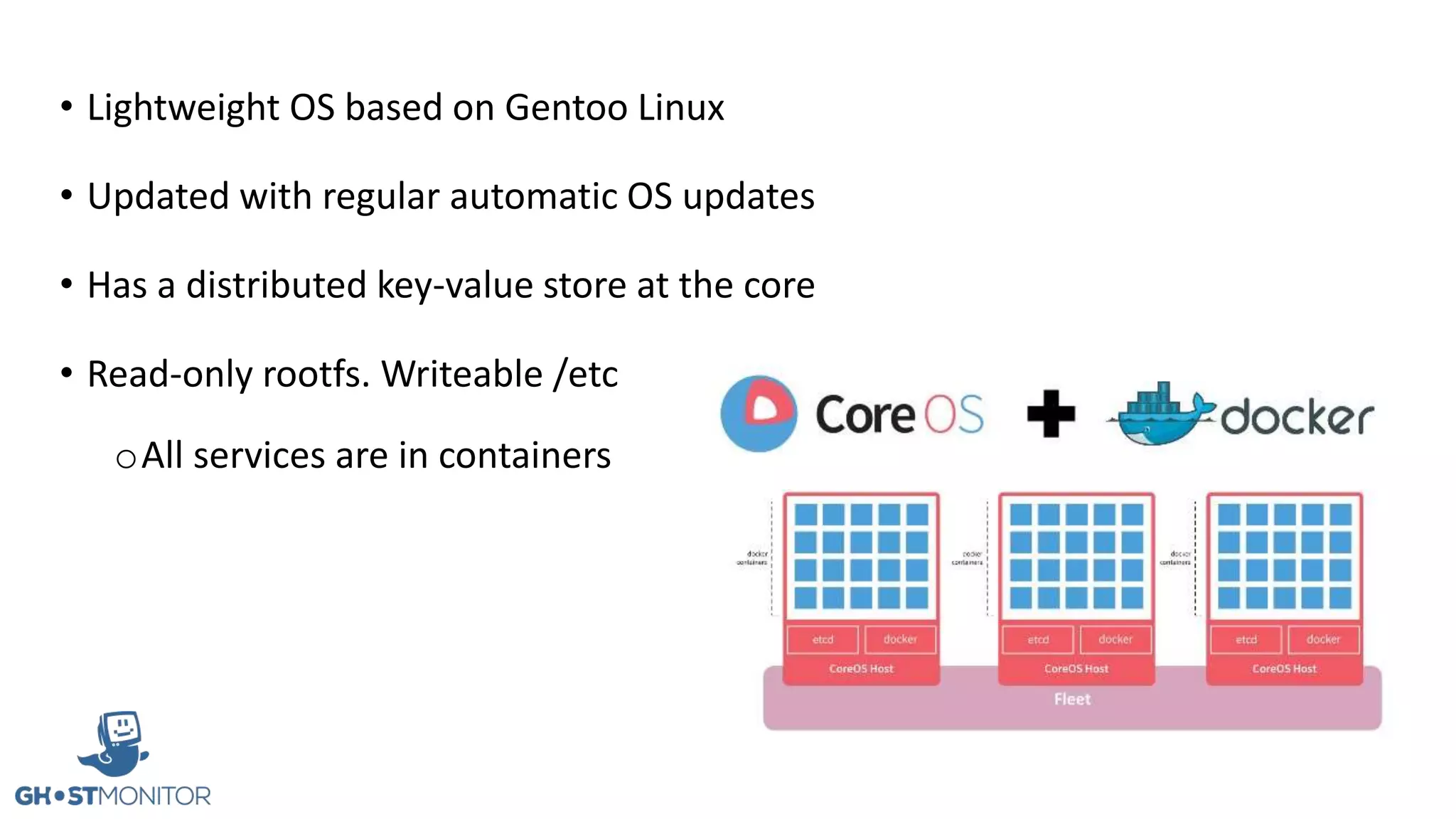 • Lightweight OS based on Gentoo Linux
• Updated with regular automatic OS updates
• Has a distributed key-value store at the core
• Read-only rootfs. Writeable /etc
oAll services are in containers
 