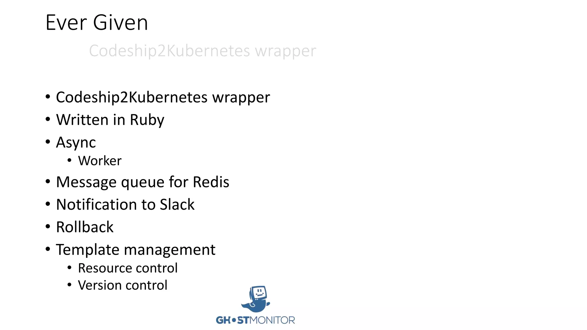 Ever Given
Codeship2Kubernetes wrapper
• Codeship2Kubernetes wrapper
• Written in Ruby
• Async
• Worker
• Message queue for Redis
• Notification to Slack
• Rollback
• Template management
• Resource control
• Version control
 