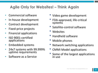 20
Agile Only for Websites! – Think Again
• Commercial software
• In-house development
• Contract development
• Fixed-price projects
• Financial applications
• ISO 9001-certified
applications
• Embedded systems
• 24x7 systems with 99.999%
uptime requirements
• Software as a Service
• Video game development
• FDA-approved, life-critical
systems
• Satellite-control software
• Websites
• Handheld software
• Mobile phones
• Network switching applications
• CMMI Model applications
• Some of the largest applications
in use
From: http://www.mountaingoatsoftware.com
 
