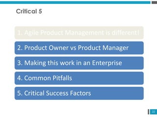 22
Critical 5
1. Agile Product Management is different!
2. Product Owner vs Product Manager
3. Making this work in an Enterprise
4. Common Pitfalls
5. Critical Success Factors
 