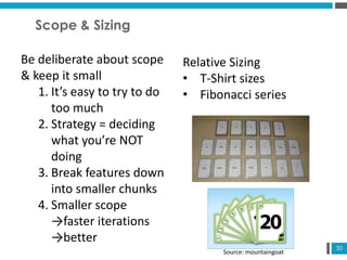 30
Scope & Sizing
Be deliberate about scope
& keep it small
1. It’s easy to try to do
too much
2. Strategy = deciding
what you’re NOT
doing
3. Break features down
into smaller chunks
4. Smaller scope
→faster iterations
→better
Relative Sizing
• T-Shirt sizes
• Fibonacci series
Source: mountaingoat
 
