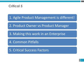 4
Critical 5
1. Agile Product Management is different!
2. Product Owner vs Product Manager
3. Making this work in an Enterprise
4. Common Pitfalls
5. Critical Success Factors
 
