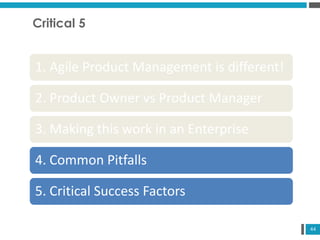 44
Critical 5
1. Agile Product Management is different!
2. Product Owner vs Product Manager
3. Making this work in an Enterprise
4. Common Pitfalls
5. Critical Success Factors
 