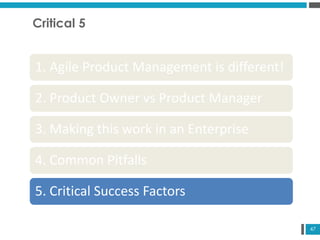 47
Critical 5
1. Agile Product Management is different!
2. Product Owner vs Product Manager
3. Making this work in an Enterprise
4. Common Pitfalls
5. Critical Success Factors
 