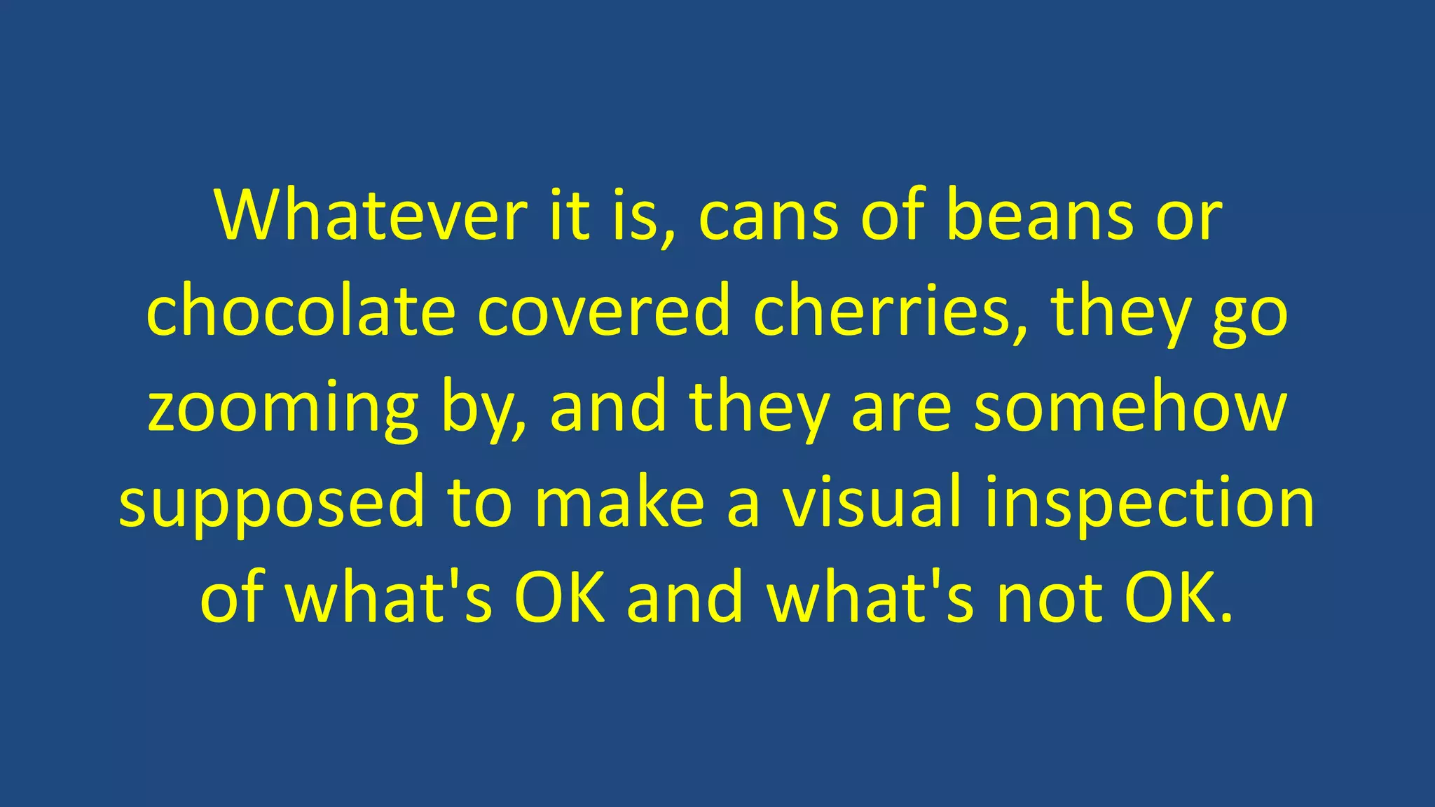 Whatever it is, cans of beans or
chocolate covered cherries, they go
zooming by, and they are somehow
supposed to make a visual inspection
of what's OK and what's not OK.
 