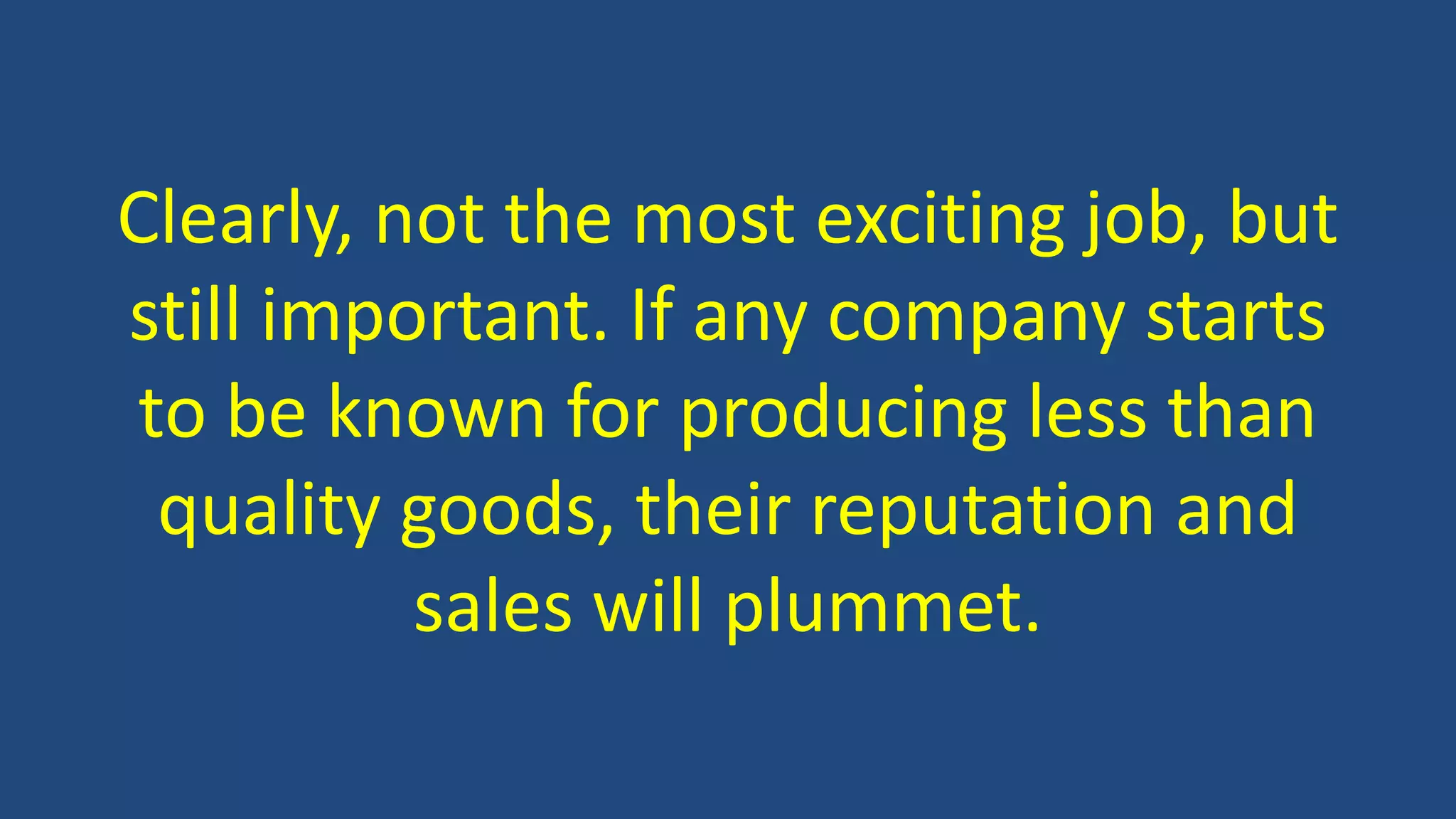 Clearly, not the most exciting job, but
still important. If any company starts
to be known for producing less than
quality goods, their reputation and
sales will plummet.
 