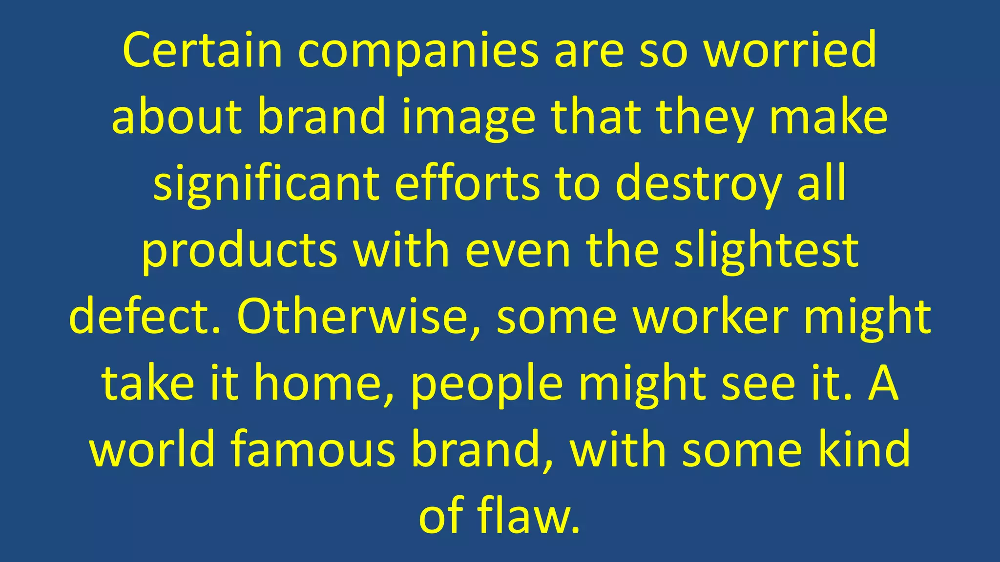 Certain companies are so worried
about brand image that they make
significant efforts to destroy all
products with even the slightest
defect. Otherwise, some worker might
take it home, people might see it. A
world famous brand, with some kind
of flaw.
 