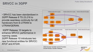 9 © Nokia Siemens Networks
Public Safety Broadband
SRVCC in 3GPP
• SRVCC has been standardized in
3GPP Release 8 TS 23.216 to
provide seamless continuity for UE
handovers from E-UTRAN to
UTRAN/GERAN.
3GPP Release 10 targets to
enhance SRVCC performance in
roaming cases.
3GPP Release 10 introduces two
new functional entities for SRVCC:
ATCF and ATGW.
ATCF Access Transfer Control Function
ATGW Access Transfer Gateway
 