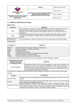 MANUAL Código: M-DAE-CPAE004
Fecha revisión: 01
Fecha: 13/08/2008
GOBIERNO DE CHILE
JUNAEB
Departamento de Alimentación Escolar
Sistema de Gestión de la Calidad
ISO 9001:2000
DE FICHAS TECNICAS DE MATERIAS PRIMAS O
PRODUCTOS DEL PROGRAMA DE
ALIMENTACION ESCOLAR DE JUNAEB
Pagina: 27 de 91
Elaborado por: DAE/DEPLACGE Revisado por: Equipo Unidad Calidad DAE Aprobado por: Jefe DAE DN
4.11 CARNE DE CERDO POUCH EN CUBOS.
Materia Prima:
Parámetro Definición
Carne
Parte muscular de las especies de cerdo a que se refiere el DS 977, constituida por todos los
tejidos blandos que rodean la estructura del esqueleto. Incluye la piel, cobertura grasa,
tendones, vasos, nervios aponeurosis y todos aquellos tejidos que no se separan durante el
saneamiento.
Origen
La carne de cerdo puede ser de origen nacional o importado (este último, siempre y cuando
provenga desde los países y establecimientos que el Servicio Agrícola y Ganadero (SAG)
autoriza).
Especificaciones del
tipo de músculo
Puede corresponder a cualquier músculo del animal. Se sugiere pulpa de cerdo deshuesada.
Producto Final:
Parámetro Definición
Definición Producto elaborado y envasado utilizando tecnología pouch
Forma Producto cubeteado, envasado y esterilizado.
Aspecto Propio del producto.
Color Propio del producto cocido.
Olor Característico del producto. Libre de olores pútridos y extraños.
Sabor Propio del producto, sin sabores extraños.
Textura Suave, que permita su corte sin uso de cuchillo
A continuación se describe la presentación de la carne cubeteada en “pouch” definida por JUNAEB .
Presentación de la carne
cubeteada tipo pouch
permitida en el PAE
Definición
Carne Cubeteada
Corresponde al producto final de carne (masajeado o cortes) que es sometido a un
proceso de trozado en una máquina cubeteadora de carne antes del proceso de
elaboración (pouch), obteniéndose cubos de 1,5 cm por 1,5 cm como producto final.
Los cortes son precocidos por aproximadamente 6 minutos y colocados en el pouch,
para ser sellados y procesados térmicamente
A continuación se detalla el tipo de formato al que se deben ajustar los proveedores de las empresas concesionarias
del PAE.
Formato Fundamento
Tipo de Formato
La entrega de carne a los establecimientos educacionales puede ser en envases de 3 Kg ,1 Kg
y 320 g.
Empaque
El producto debe ser envasado en bolsas de tecnología “pouch”, que a la vez, van en cajas de
cartón, asegurando la integridad del producto
Rotulación del Envase
Nombre del producto, Contenido neto, Composición química y nutricional, Nombre o razón
social del fabricante (envasador o productor), País de origen (si es envasado en Chile, indicar
esta condición), Número y fecha de resolución sanitaria, Fecha de envasado, Fecha de
vencimiento, Número de lote, Aditivos, Instrucción de almacenamiento.
 