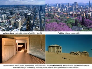 Johannesburg – najväčšie mesto južnej Afriky (J.A.R.) Pretória – hlavné mesto J.A.R.
V Namíbii sa nachádza zrejme najznámejšie „mesto duchov“ na svete Kolmanskop. Kedysi bohaté banské sídlo na ťažbu
diamantov bolo po útlme ťažby pohltené púšťou Namib. Dnes významná turistická atrakcia.
 