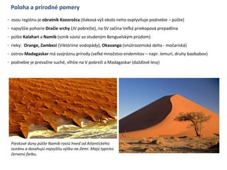 Poloha a prírodné pomery
- osou regiónu je obratník Kozorožca (tlaková výš okolo neho ovplyvňuje podnebie – púšte)
- najvyššie pohorie Dračie vrchy (JV pobrežie), na SV začína Veľká priekopová prepadlina
- púšte Kalahari a Namib (vznik súvisí so studeným Benguelským prúdom)
- rieky: Orange, Zambezi (Viktóriine vodopády), Okavango (vnútrozemská delta - močariská)
- ostrov Madagaskar má svojráznu prírody (veľké množstvo endemitov – napr. lemuri, druhy baobabov)
- podnebie je prevažne suché, vlhšie na V pobreží a Madagaskar (dažďové lesy)
Pieskové duny púšte Namib rastú hneď od Atlantického
oceánu a dosahujú najvyššiu výšku na Zemi. Majú typickú
červenú farbu.
 