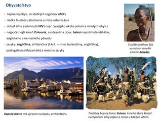 Obyvateľstvo
- najmenej obyv. zo všetkých regiónov Afriky
- riedka hustota zaľudnenia a nízka urbanizácia
- oblasť silne zasiahnutá HIV (napr. Svazijsko okolo polovica mladých obyv.)
- najpočetnejší kmeň Zuluovia, asi desatina obyv. belosi najmä holandského,
anglického a nemeckého pôvodu
- jazyky: angličtina, afrikánčina (J.A.R. – zmes holandčiny, angličtiny),
portugalčina (Mozambik) a miestne jazyky
Kapské mesto má výrazne európsku architektúru. Tradičný bojový tanec Zuluov, kmeňa ktorý kládol
Európanom silný odpor a neraz v bitkách víťazil.
V púšti Kalahari žijú
vzrastom menšie
kmene Krováci.
 