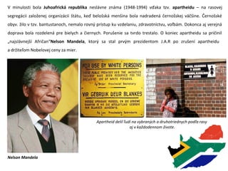 V minulosti bola Juhoafrická republika neslávne známa (1948-1994) vďaka tzv. apartheidu – na rasovej
segregácii založenej organizácii štátu, keď belošská menšina bola nadradená černošskej väčšine. Černošské
obyv. žilo v tzv. bantustanoch, nemalo rovný prístup ku vzdelaniu, zdravotníctvu, voľbám. Dokonca aj verejná
doprava bola rozdelená pre bielych a čiernych. Porušenie sa tvrdo trestalo. O koniec apartheidu sa pričinil
„najslávnejší Afričan“Nelson Mandela, ktorý sa stal prvým prezidentom J.A.R po zrušení apartheidu
a držiteľom Nobelovej ceny za mier.
Nelson Mandela
Apartheid delil ľudí na vybraných a druhotriednych podľa rasy
aj v každodennom živote.
 
