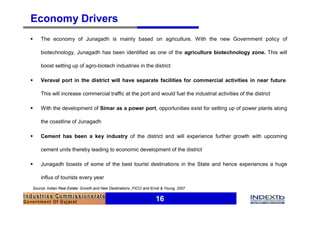 Economy Drivers
§   The economy of Junagadh is mainly based on agriculture. With the new Government policy of

    biotechnology, Junagadh has been identified as one of the agriculture biotechnology zone. This will

    boost setting up of agro-biotech industries in the district

§   Veraval port in the district will have separate facilities for commercial activities in near future.

    This will increase commercial traffic at the port and would fuel the industrial activities of the district

§   With the development of Simar as a power port, opportunities exist for setting up of power plants along

    the coastline of Junagadh

§   Cement has been a key industry of the district and will experience further growth with upcoming

    cement units thereby leading to economic development of the district

§   Junagadh boasts of some of the best tourist destinations in the State and hence experiences a huge

    influx of tourists every year
Source: Indian Real Estate: Growth and New Destinations ,FICCI and Ernst & Young, 2007


                                                                     16
 