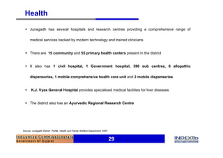 Health
  § Junagadh has several hospitals and research centres providing a comprehensive range of

      medical services backed by modern technology and trained clinicians


  § There are 15 community and 55 primary health centers present in the district


  § It also has 1 civil hospital, 1 Government hospital, 390 sub centres, 6 allopathic

      dispenseries, 1 mobile comprehensive health care unit and 2 mobile dispenseries


  §    K.J. Vyas General Hospital provides specialised medical facilities for liver diseases


  § The district also has an Ayurvedic Regional Research Centre




Source: Junagadh District Profile, Health and Family Welfare Department, 2007


                                                                                29
 