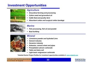 Investment Opportunities
                   Agriculture
                   § Groundnut farming and processing
                   § Cotton seed and groundnut oil
                   § Cattle feed and poultry farm
                   § Absorbent cotton and surgical cotton bandage


                   Marine
                   § Fish processing, fish oil and powder
                   § Boat building

                   Mineral
                   §   Limestone powder and hydrated Lime
                   §   Cement industry
                   §   Ceramics industry
                   §   Asbestos, cement sheet and pipes
                   §   Precipitated calcium carbonate
                   §   Table and dairy salt
                   §   Light basic magnesium carbonate
     * Detailed Sector/ Project Profiles for investment opportunities available at www.indextb.com


                                                  33
 