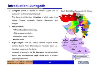 Introduction: Junagadh
§   Junagadh district is located in western Gujarat and is              Map 1: District Map of Junagadh with Talukas

    surrounded by Arabian sea to its south .
§   The district is divided into 14 talukas of which major ones
    include,   Veraval,   Junagadh,       Kodinar,   Manavadar,   and
    Mangrol
§   Focus sectors:
     § Mineral based cement industry,
     § Fish processing industry,
     § Agriculture based industry
     § Power sector                                                                                           Bhesan
                                                                          Manavadar      Junagadh
§   Major players such as, Ambuja cement, Gujarat Siddhi                    Keshod         Vanthali
                                                                                                               Visavadar
                                                                                             Mendareda
    cement, Gujarat Heavy Chemicals and Hindustan Lever Ltd.              Mangarol
                                                                                      • Maliya     Talala

    have their presence in the district                                                      Veraval
                                                                                                            Kodinar        Una
§   Junagadh is famous for the Gir Sanctuary, the only abode to                                  Sutrapada

    Asiatic lions and mountain range Girnar which is a major
                                                                                                       District Headquarter
    pilgrimage destination                                                                             Talukas


                                                          4
 
