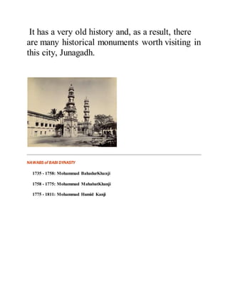 It has a very old history and, as a result, there 
are many historical monuments worth visiting in 
this city, Junagadh. 
NAWABS of BABI DYNASTY 
1735 - 1758: Mohammad BahadurKhanji 
1758 - 1775: Mohammad MahabatKhanji 
1775 - 1811: Mohammad Humid Kanji 
 