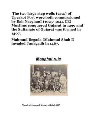 The two large step wells (vavs) of 
Uperkot Fort were both commissioned 
by Rah NavghanI (1025- 1044 CE) 
Muslims conquered Gujarat in 1299 and 
the Sultanate of Gujarat was formed in 
1407. 
Mahmud Begada (Mahmud Shah I) 
invaded Junagadh in 1467. 
Maughal rule 
Nawab of Junagadh & state officials 1885 
 