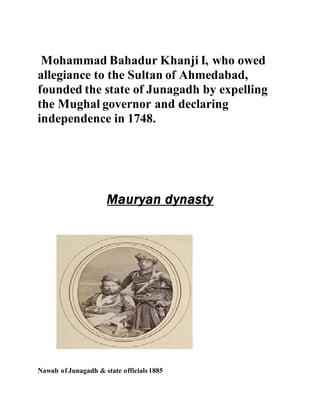 Mohammad Bahadur Khanji I, who owed 
allegiance to the Sultan of Ahmedabad, 
founded the state of Junagadh by expelling 
the Mughal governor and declaring 
independence in 1748. 
Mauryan dynasty 
Nawab of Junagadh & state officials 1885 
 